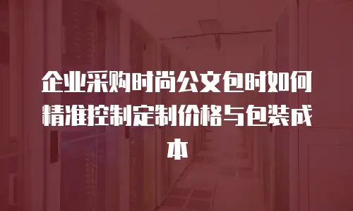 企业采购时尚公文包时如何精准控制定制价格与包装成本