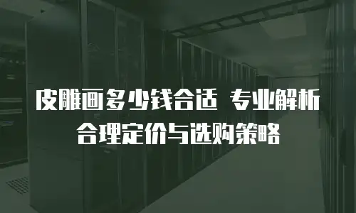 皮雕画多少钱合适 专业解析合理定价与选购策略