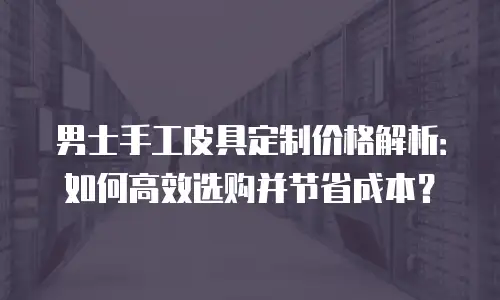 男士手工皮具定制价格解析：如何高效选购并节省成本？