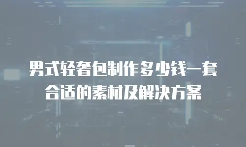 男式轻奢包制作多少钱一套合适的素材及解决方案