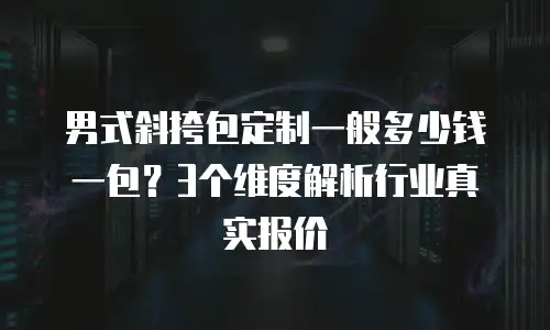 男式斜挎包定制一般多少钱一包？3个维度解析行业真实报价