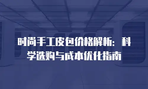 时尚手工皮包价格解析：科学选购与成本优化指南