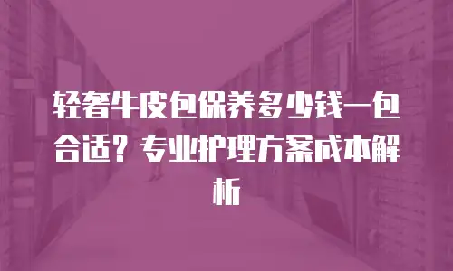 轻奢牛皮包保养多少钱一包合适？专业护理方案成本解析