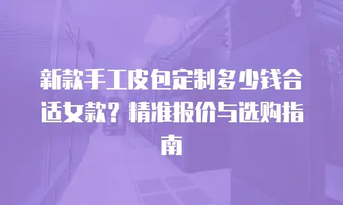 新款手工皮包定制多少钱合适女款？精准报价与选购指南