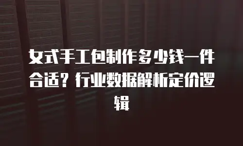 女式手工包制作多少钱一件合适？行业数据解析定价逻辑