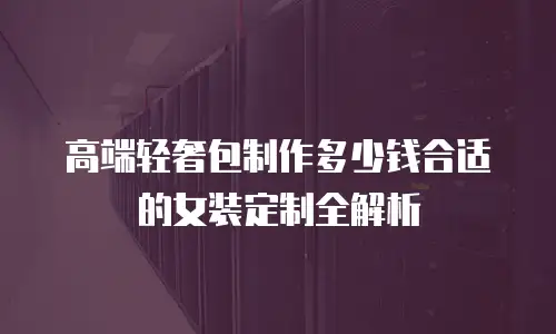 高端轻奢包制作多少钱合适的女装定制全解析