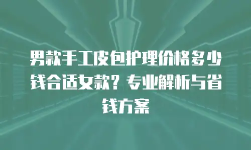 男款手工皮包护理价格多少钱合适女款？专业解析与省钱方案