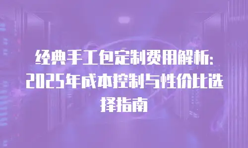 经典手工包定制费用解析：2025年成本控制与性价比选择指南