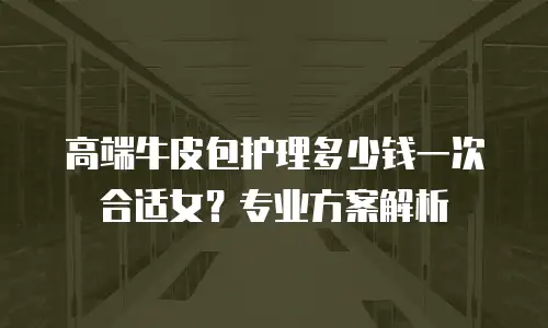 高端牛皮包护理多少钱一次合适女？专业方案解析