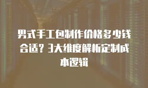 男式手工包制作价格多少钱合适？3大维度解析定制成本逻辑