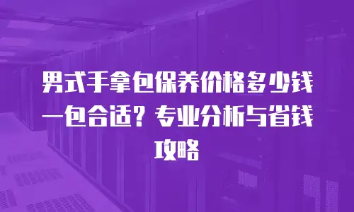 男式手拿包保养价格多少钱一包合适？专业分析与省钱攻略