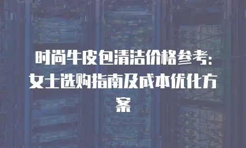 时尚牛皮包清洁价格参考：女士选购指南及成本优化方案