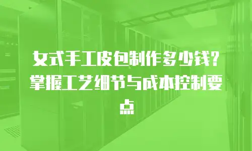 女式手工皮包制作多少钱？掌握工艺细节与成本控制要点