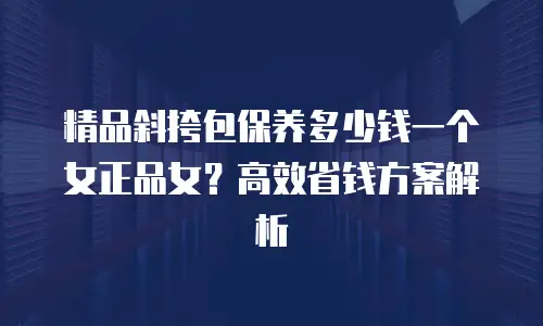 精品斜挎包保养多少钱一个女正品女？高效省钱方案解析