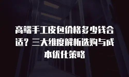 高端手工皮包价格多少钱合适？三大维度解析选购与成本优化策略