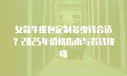女款牛皮包定制多少钱合适？2025年价格指南与省钱攻略