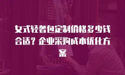 女式轻奢包定制价格多少钱合适？企业采购成本优化方案