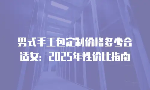 男式手工包定制价格多少合适女：2025年性价比指南