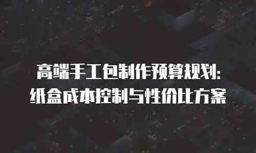 高端手工包制作预算规划：纸盒成本控制与性价比方案