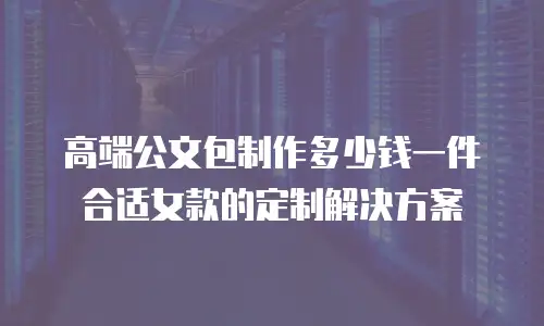 高端公文包制作多少钱一件合适女款的定制解决方案