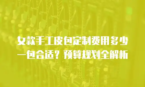 女款手工皮包定制费用多少一包合适？预算规划全解析