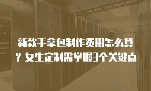 新款手拿包制作费用怎么算？女生定制需掌握3个关键点