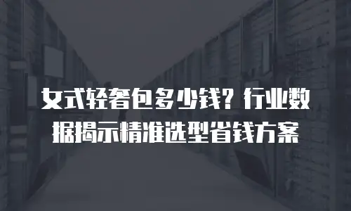 女式轻奢包多少钱？行业数据揭示精准选型省钱方案