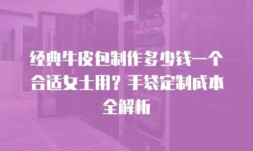 经典牛皮包制作多少钱一个合适女士用？手袋定制成本全解析