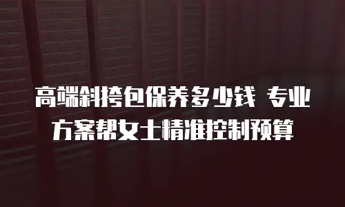 高端斜挎包保养多少钱 专业方案帮女士精准控制预算