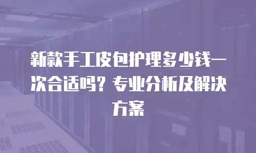 新款手工皮包护理多少钱一次合适吗？专业分析及解决方案