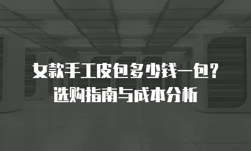 女款手工皮包多少钱一包？选购指南与成本分析