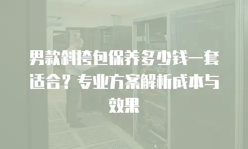 男款斜挎包保养多少钱一套适合？专业方案解析成本与效果