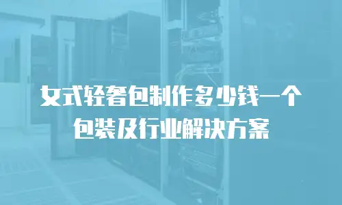 女式轻奢包制作多少钱一个包装及行业解决方案