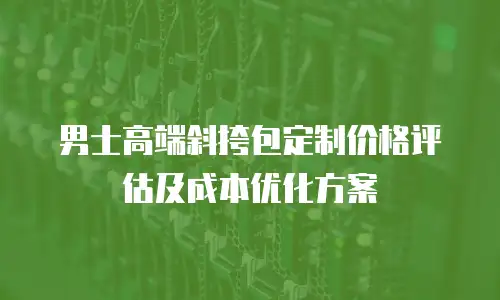 男士高端斜挎包定制价格评估及成本优化方案