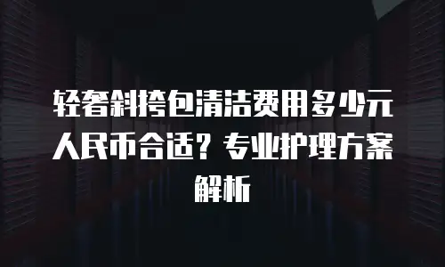 轻奢斜挎包清洁费用多少元人民币合适？专业护理方案解析