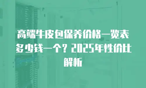 高端牛皮包保养价格一览表多少钱一个？2025年性价比解析