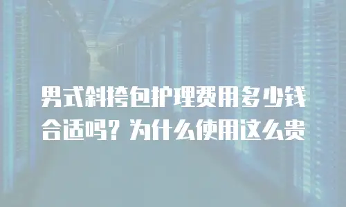 男式斜挎包护理费用多少钱合适吗？为什么使用这么贵