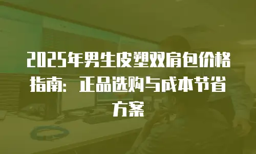 2025年男生皮塑双肩包价格指南：正品选购与成本节省方案
