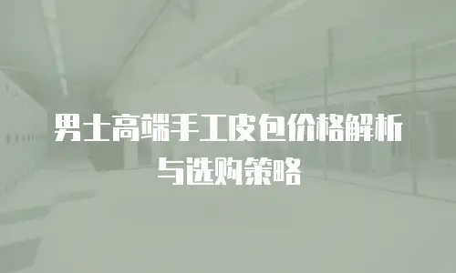 男士高端手工皮包价格解析与选购策略