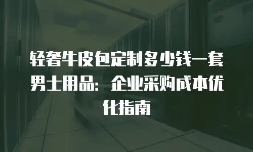 轻奢牛皮包定制多少钱一套男士用品：企业采购成本优化指南