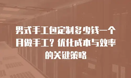 男式手工包定制多少钱一个月做手工？优化成本与效率的关键策略