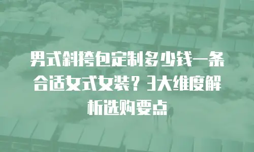 男式斜挎包定制多少钱一条合适女式女装？3大维度解析选购要点