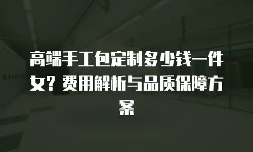 高端手工包定制多少钱一件女？费用解析与品质保障方案