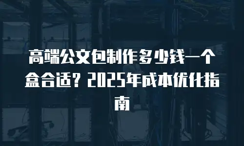 高端公文包制作多少钱一个盒合适？2025年成本优化指南