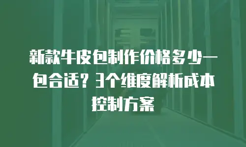 新款牛皮包制作价格多少一包合适？3个维度解析成本控制方案