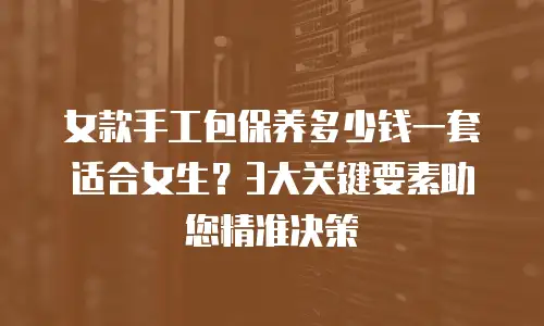 女款手工包保养多少钱一套适合女生？3大关键要素助您精准决策