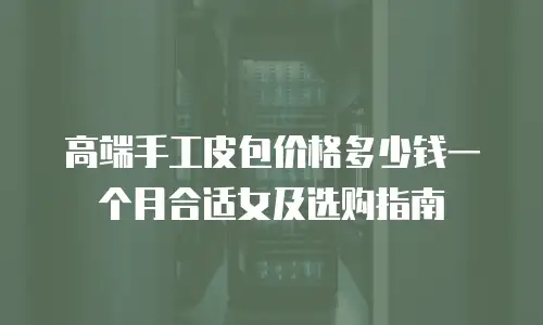 高端手工皮包价格多少钱一个月合适女及选购指南