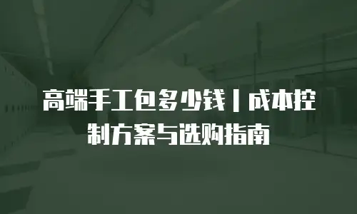 高端手工包多少钱｜成本控制方案与选购指南