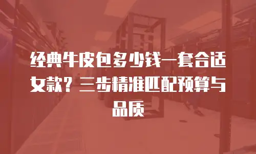 经典牛皮包多少钱一套合适女款？三步精准匹配预算与品质