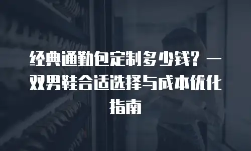 经典通勤包定制多少钱？一双男鞋合适选择与成本优化指南